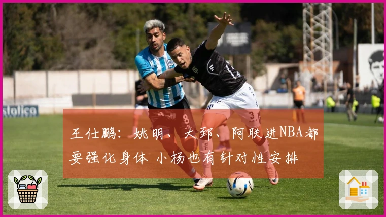 王仕鹏：姚明、大郅、阿联进NBA都要强化身体 小杨也有针对性安排