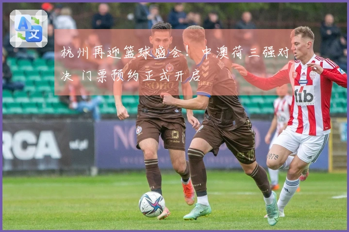 杭州再迎篮球盛会！中澳荷三强对决 门票预约正式开启