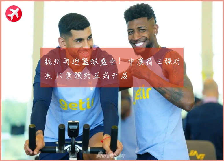 杭州再迎篮球盛会！中澳荷三强对决 门票预约正式开启