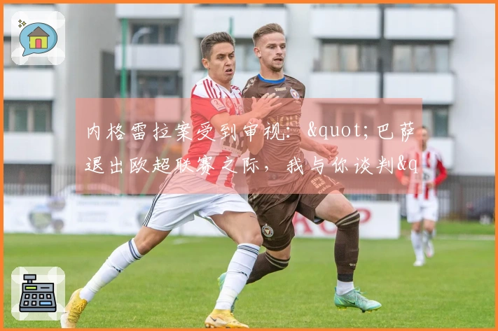 内格雷拉案受到审视："巴萨退出欧超联赛之际，我与你谈判"